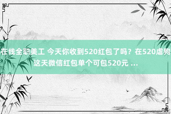 在线全职美工 今天你收到520红包了吗？在520虐狗这天微信红包单个可包520元 ...