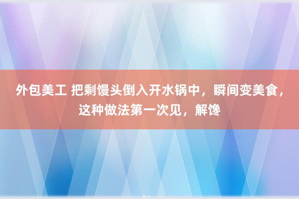 外包美工 把剩馒头倒入开水锅中，瞬间变美食，这种做法第一次见，解馋