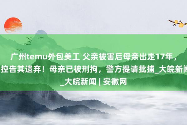 广州temu外包美工 父亲被害后母亲出走17年，20岁儿子控告其遗弃！母亲已被刑拘，警方提请批捕_大皖新闻 | 安徽网