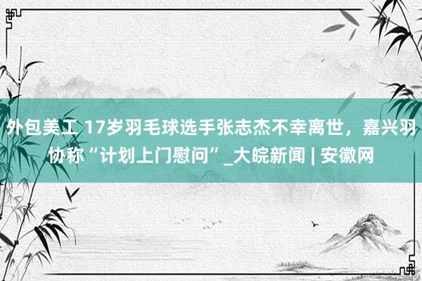 外包美工 17岁羽毛球选手张志杰不幸离世，嘉兴羽协称“计划上门慰问”_大皖新闻 | 安徽网