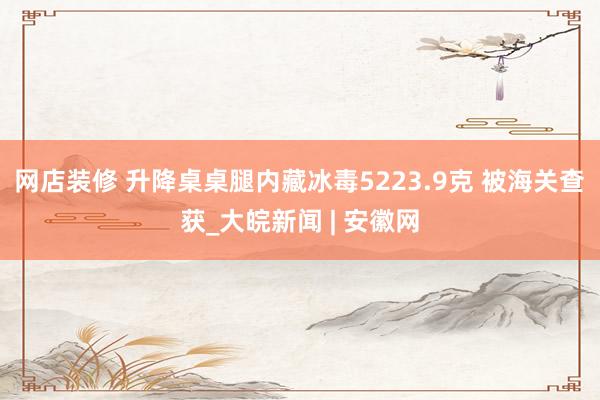 网店装修 升降桌桌腿内藏冰毒5223.9克 被海关查获_大皖新闻 | 安徽网