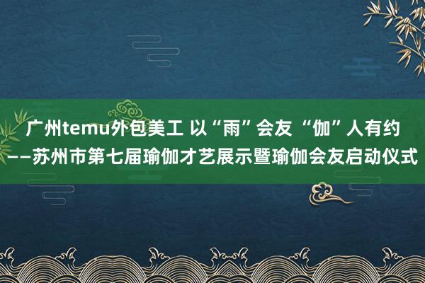 广州temu外包美工 以“雨”会友 “伽”人有约——苏州市第七届瑜伽才艺展示暨瑜伽会友启动仪式