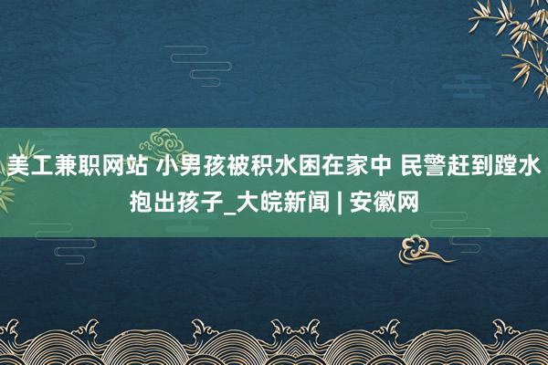 美工兼职网站 小男孩被积水困在家中 民警赶到蹚水抱出孩子_大皖新闻 | 安徽网