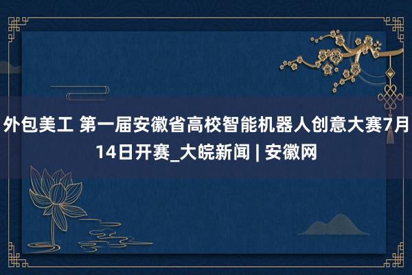 外包美工 第一届安徽省高校智能机器人创意大赛7月14日开赛_大皖新闻 | 安徽网