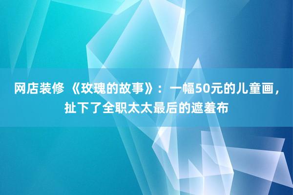 网店装修 《玫瑰的故事》：一幅50元的儿童画，扯下了全职太太最后的遮羞布