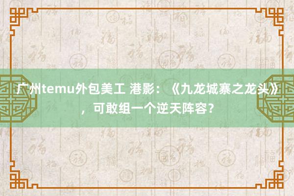 广州temu外包美工 港影：《九龙城寨之龙头》，可敢组一个逆天阵容？