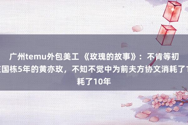 广州temu外包美工 《玫瑰的故事》：不肯等初恋庄国栋5年的黄亦玫，不知不觉中为前夫方协文消耗了10年