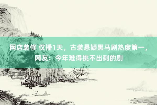 网店装修 仅播1天，古装悬疑黑马剧热度第一，网友：今年难得挑不出刺的剧