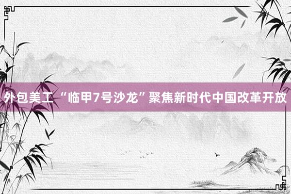 外包美工 “临甲7号沙龙”聚焦新时代中国改革开放