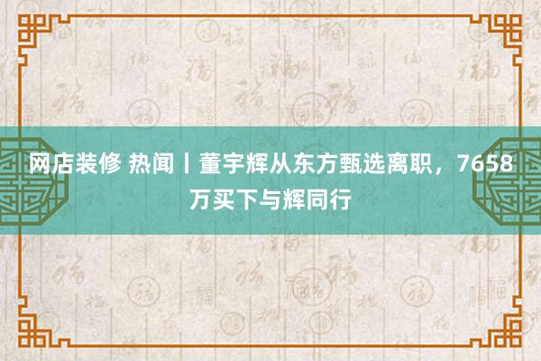 网店装修 热闻丨董宇辉从东方甄选离职，7658万买下与辉同行