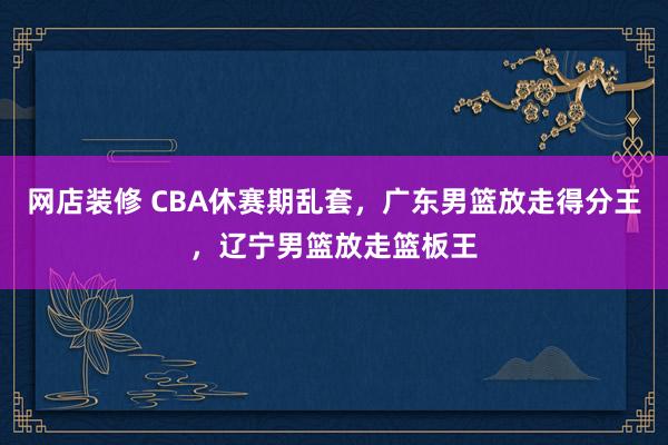 网店装修 CBA休赛期乱套，广东男篮放走得分王，辽宁男篮放走篮板王