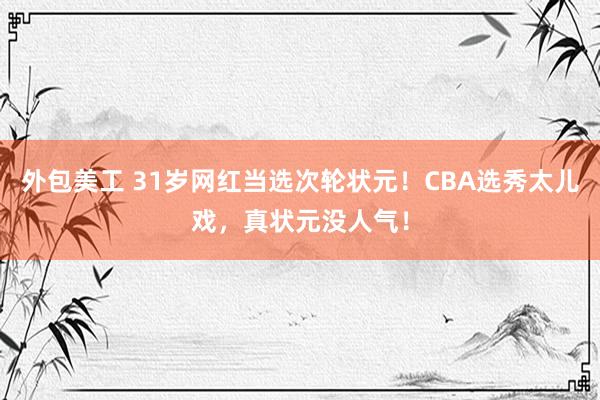 外包美工 31岁网红当选次轮状元！CBA选秀太儿戏，真状元没人气！