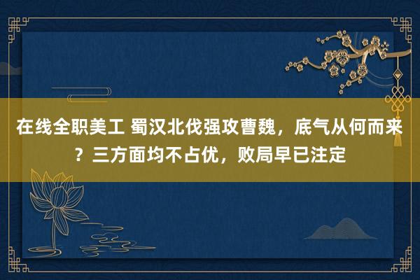 在线全职美工 蜀汉北伐强攻曹魏，底气从何而来？三方面均不占优，败局早已注定