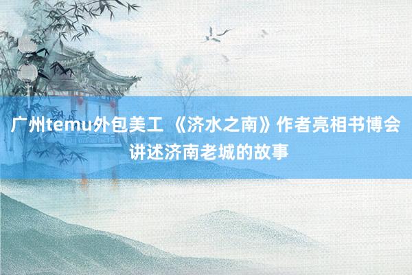 广州temu外包美工 《济水之南》作者亮相书博会 讲述济南老城的故事