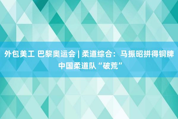 外包美工 巴黎奥运会 | 柔道综合：马振昭拼得铜牌 中国柔道队“破荒”