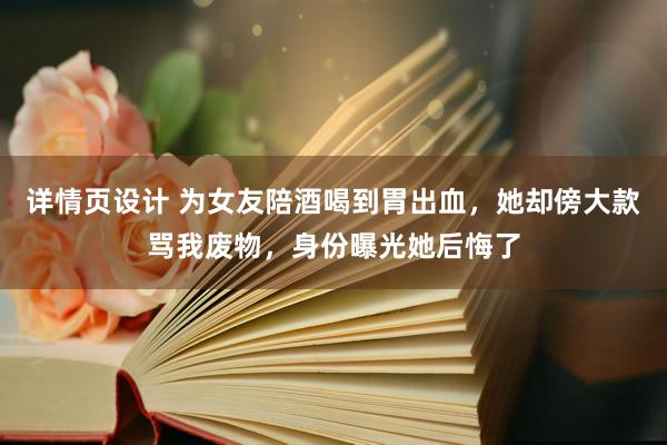 详情页设计 为女友陪酒喝到胃出血，她却傍大款骂我废物，身份曝光她后悔了