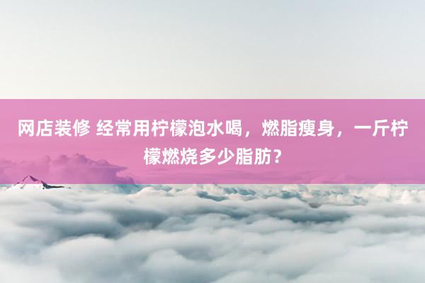 网店装修 经常用柠檬泡水喝，燃脂瘦身，一斤柠檬燃烧多少脂肪？