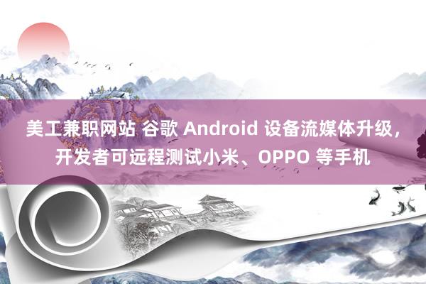 美工兼职网站 谷歌 Android 设备流媒体升级，开发者可远程测试小米、OPPO 等手机