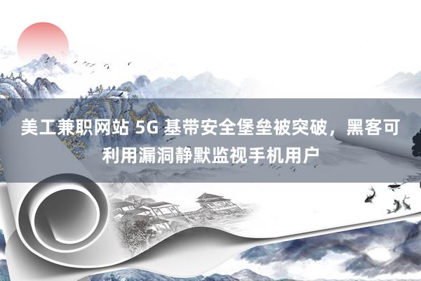 美工兼职网站 5G 基带安全堡垒被突破，黑客可利用漏洞静默监视手机用户