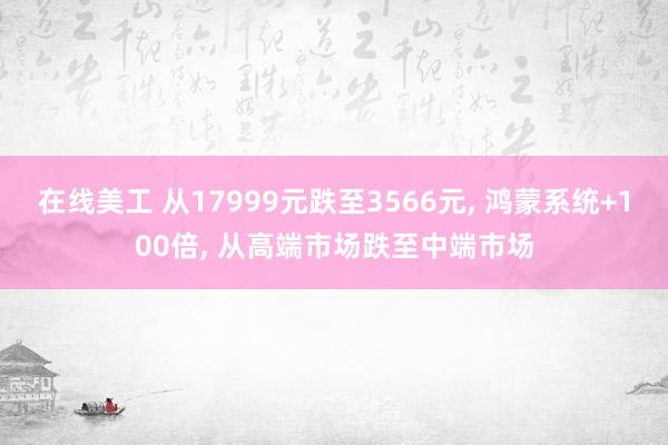 在线美工 从17999元跌至3566元, 鸿蒙系统+100倍, 从高端市场跌至中端市场