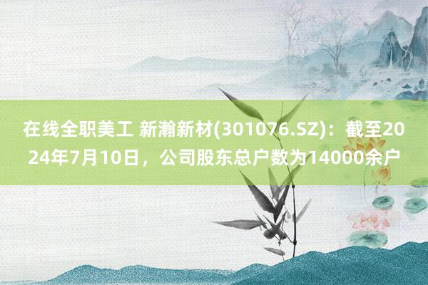 在线全职美工 新瀚新材(301076.SZ)：截至2024年7月10日，公司股东总户数为14000余户