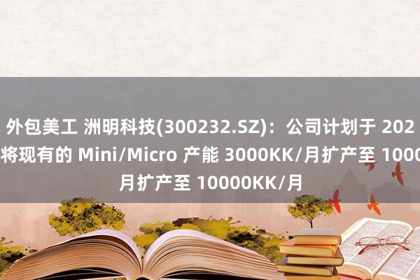 外包美工 洲明科技(300232.SZ)：公司计划于 2024年底，将现有的 Mini/Micro 产能 3000KK/月扩产至 10000KK/月