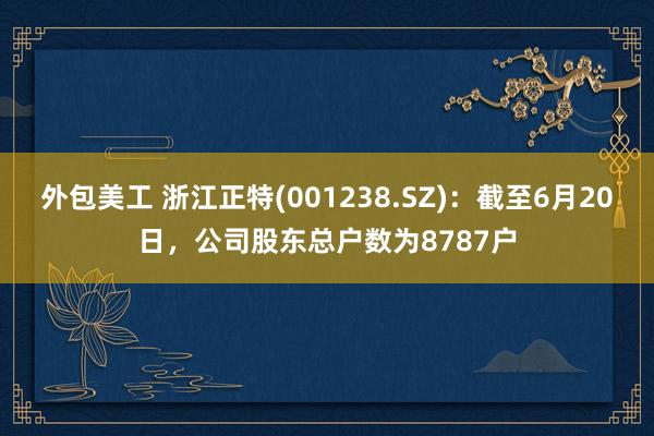 外包美工 浙江正特(001238.SZ)：截至6月20日，公司股东总户数为8787户