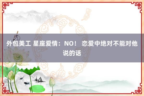 外包美工 星座爱情：NO！ 恋爱中绝对不能对他说的话