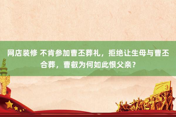 网店装修 不肯参加曹丕葬礼，拒绝让生母与曹丕合葬，曹叡为何如此恨父亲？