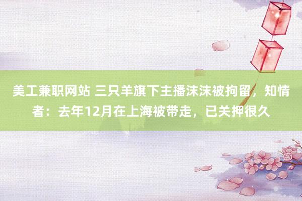 美工兼职网站 三只羊旗下主播沫沫被拘留，知情者：去年12月在上海被带走，已关押很久